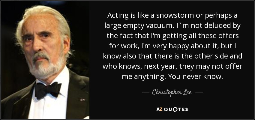 Acting is like a snowstorm or perhaps a large empty vacuum. I`m not deluded by the fact that I'm getting all these offers for work, I'm very happy about it, but I know also that there is the other side and who knows, next year, they may not offer me anything. You never know. - Christopher Lee