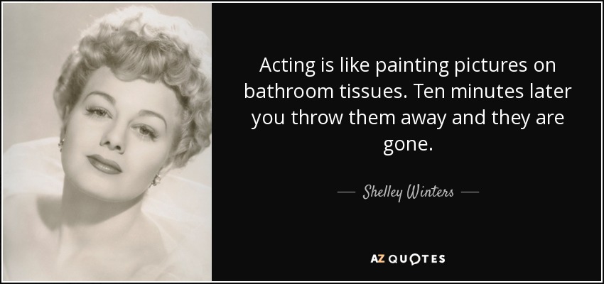 Acting is like painting pictures on bathroom tissues. Ten minutes later you throw them away and they are gone. - Shelley Winters