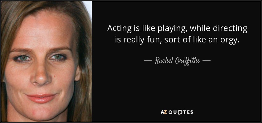 Acting is like playing, while directing is really fun, sort of like an orgy. - Rachel Griffiths