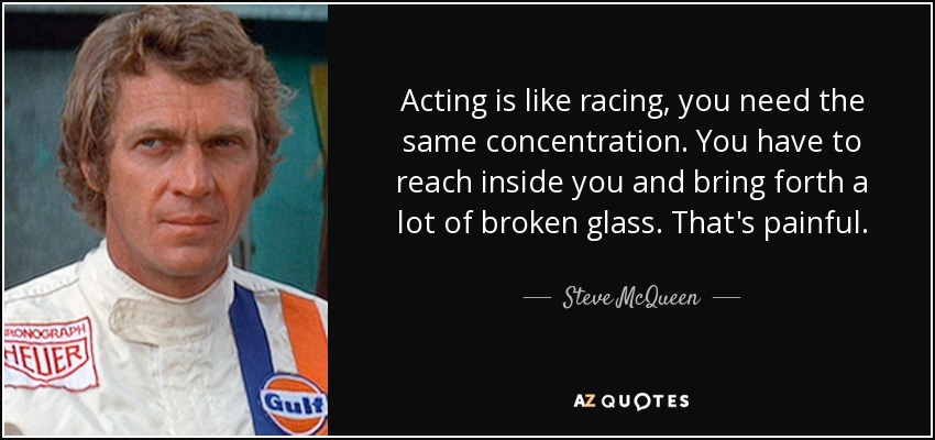 Acting is like racing, you need the same concentration. You have to reach inside you and bring forth a lot of broken glass. That's painful. - Steve McQueen