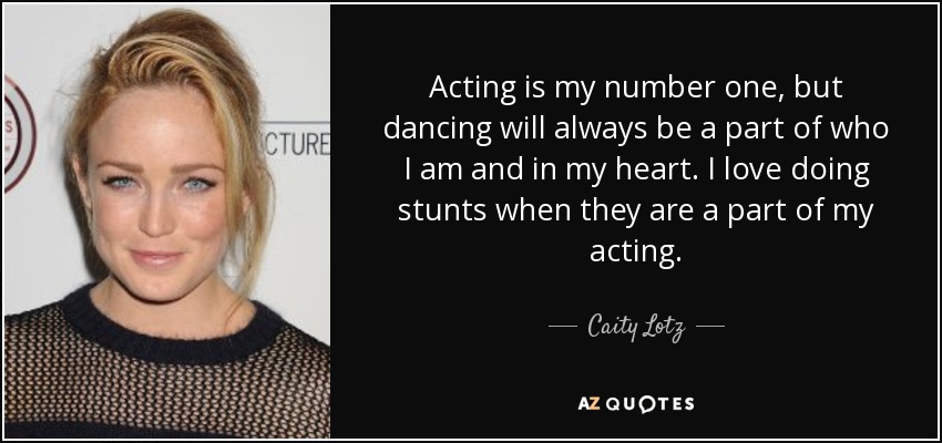Acting is my number one, but dancing will always be a part of who I am and in my heart. I love doing stunts when they are a part of my acting. - Caity Lotz
