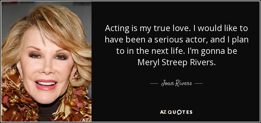 Acting is my true love. I would like to have been a serious actor, and I plan to in the next life. I'm gonna be Meryl Streep Rivers. - Joan Rivers