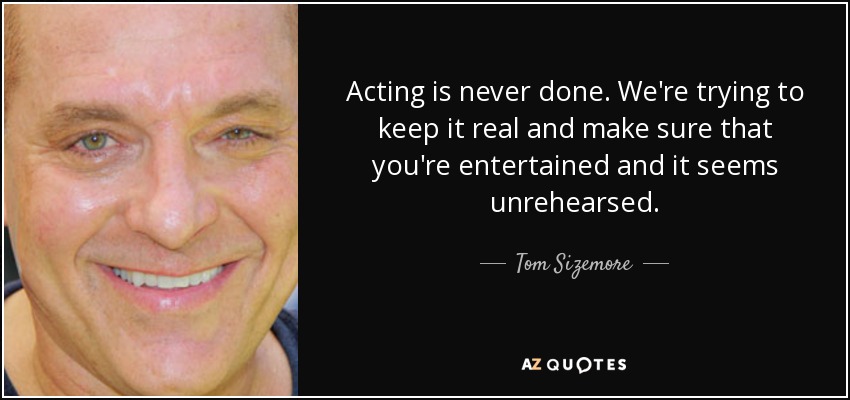 Acting is never done. We're trying to keep it real and make sure that you're entertained and it seems unrehearsed. - Tom Sizemore