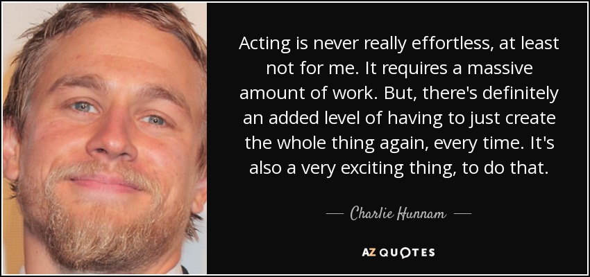 Acting is never really effortless, at least not for me. It requires a massive amount of work. But, there's definitely an added level of having to just create the whole thing again, every time. It's also a very exciting thing, to do that. - Charlie Hunnam