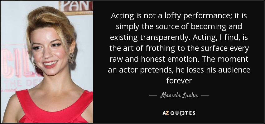 Acting is not a lofty performance; it is simply the source of becoming and existing transparently. Acting, I find, is the art of frothing to the surface every raw and honest emotion. The moment an actor pretends, he loses his audience forever - Masiela Lusha