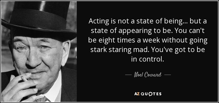 Acting is not a state of being ... but a state of appearing to be. You can't be eight times a week without going stark staring mad. You've got to be in control. - Noel Coward