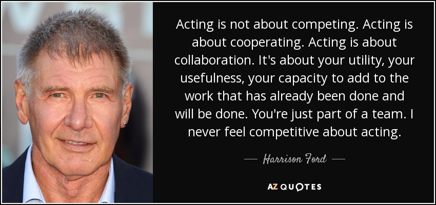 Acting is not about competing. Acting is about cooperating. Acting is about collaboration. It's about your utility, your usefulness, your capacity to add to the work that has already been done and will be done. You're just part of a team. I never feel competitive about acting. - Harrison Ford