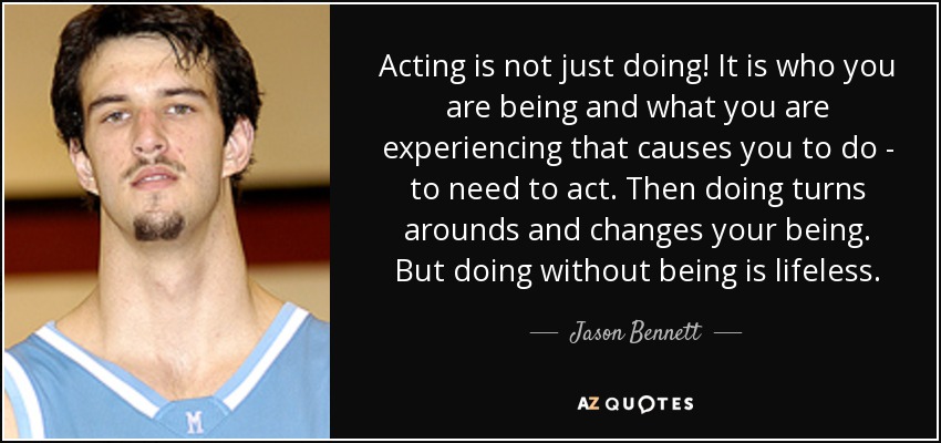 Acting is not just doing! It is who you are being and what you are experiencing that causes you to do - to need to act. Then doing turns arounds and changes your being. But doing without being is lifeless. - Jason Bennett