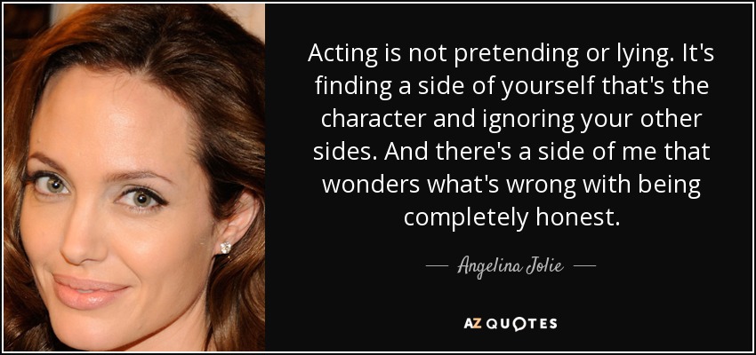 Acting is not pretending or lying. It's finding a side of yourself that's the character and ignoring your other sides. And there's a side of me that wonders what's wrong with being completely honest. - Angelina Jolie