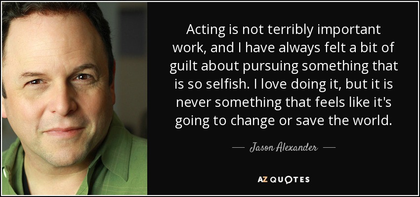 Acting is not terribly important work, and I have always felt a bit of guilt about pursuing something that is so selfish. I love doing it, but it is never something that feels like it's going to change or save the world. - Jason Alexander