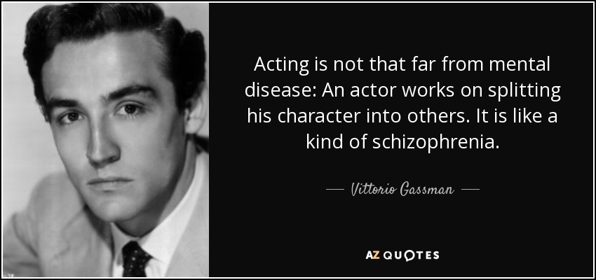 Acting is not that far from mental disease: An actor works on splitting his character into others. It is like a kind of schizophrenia. - Vittorio Gassman