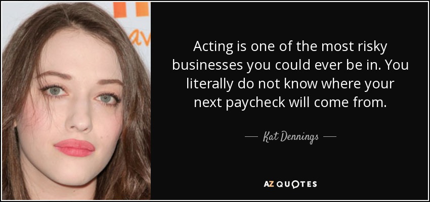 Acting is one of the most risky businesses you could ever be in. You literally do not know where your next paycheck will come from. - Kat Dennings