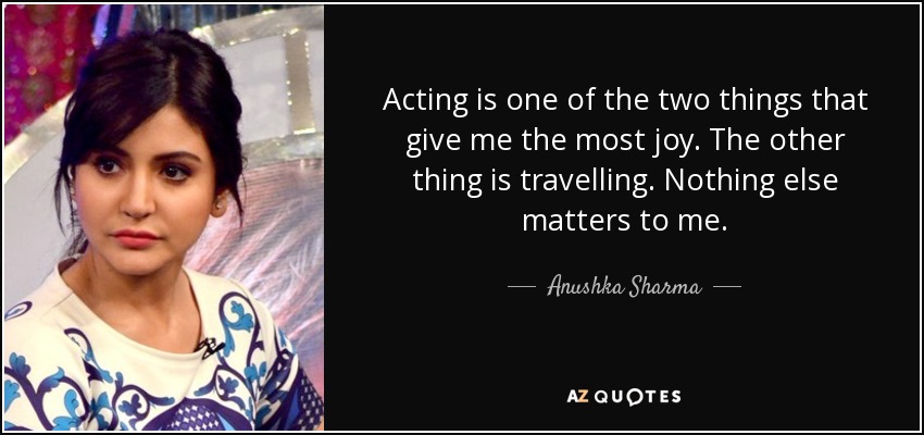Acting is one of the two things that give me the most joy. The other thing is travelling. Nothing else matters to me. - Anushka Sharma