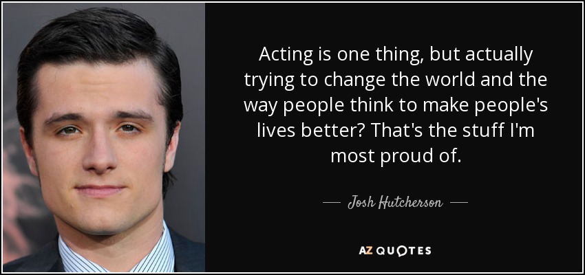 Acting is one thing, but actually trying to change the world and the way people think to make people's lives better? That's the stuff I'm most proud of. - Josh Hutcherson