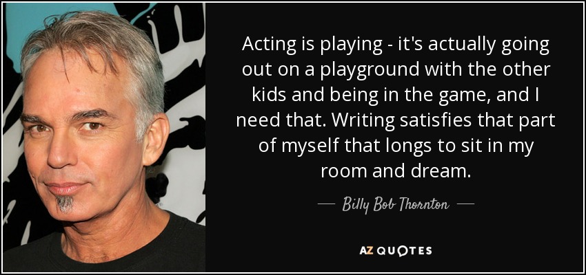 Acting is playing - it's actually going out on a playground with the other kids and being in the game, and I need that. Writing satisfies that part of myself that longs to sit in my room and dream. - Billy Bob Thornton