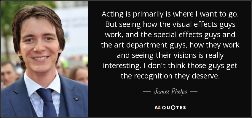Acting is primarily is where I want to go. But seeing how the visual effects guys work, and the special effects guys and the art department guys, how they work and seeing their visions is really interesting. I don't think those guys get the recognition they deserve. - James Phelps