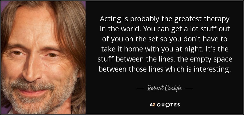 Acting is probably the greatest therapy in the world. You can get a lot stuff out of you on the set so you don't have to take it home with you at night. It's the stuff between the lines, the empty space between those lines which is interesting. - Robert Carlyle