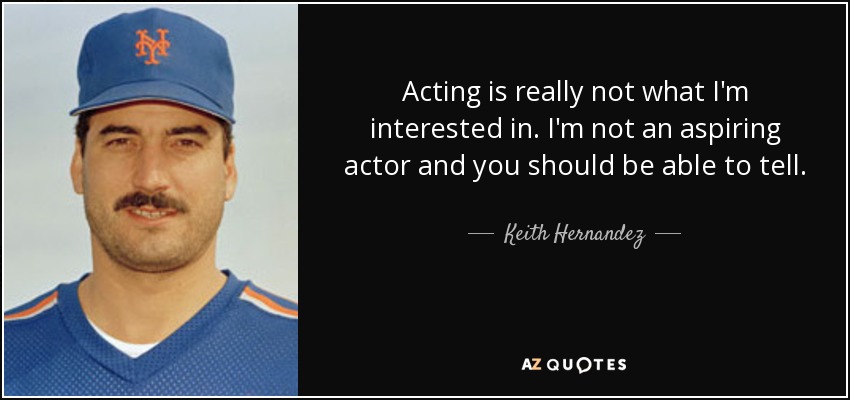 Acting is really not what I'm interested in. I'm not an aspiring actor and you should be able to tell. - Keith Hernandez