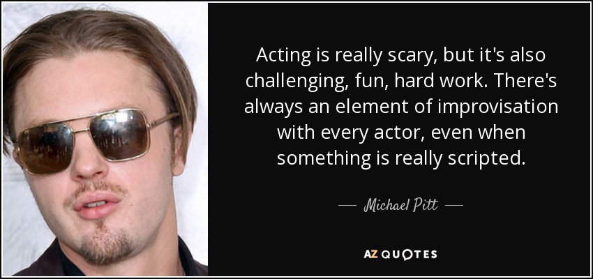 Acting is really scary, but it's also challenging, fun, hard work. There's always an element of improvisation with every actor, even when something is really scripted. - Michael Pitt