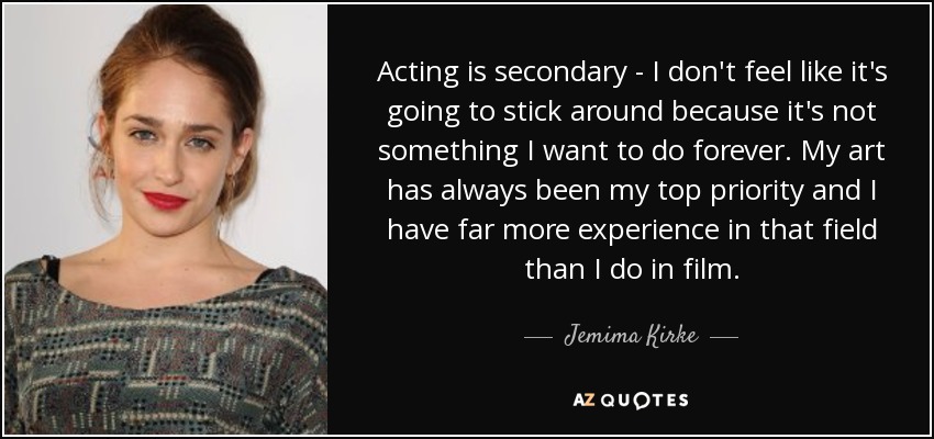 Acting is secondary - I don't feel like it's going to stick around because it's not something I want to do forever. My art has always been my top priority and I have far more experience in that field than I do in film. - Jemima Kirke