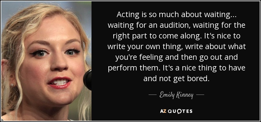 Acting is so much about waiting... waiting for an audition, waiting for the right part to come along. It's nice to write your own thing, write about what you're feeling and then go out and perform them. It's a nice thing to have and not get bored. - Emily Kinney