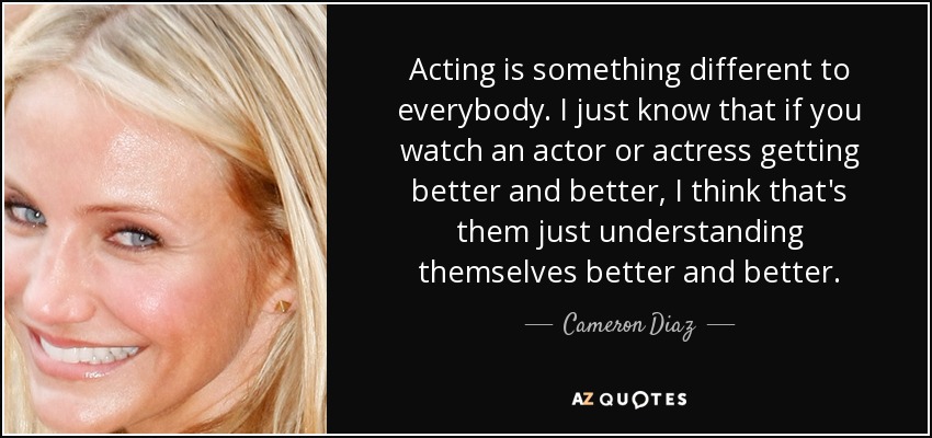 Acting is something different to everybody. I just know that if you watch an actor or actress getting better and better, I think that's them just understanding themselves better and better. - Cameron Diaz