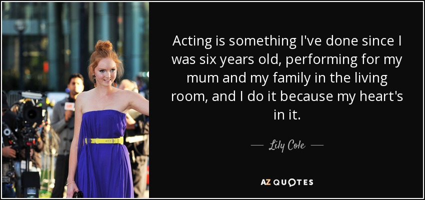 Acting is something I've done since I was six years old, performing for my mum and my family in the living room, and I do it because my heart's in it. - Lily Cole