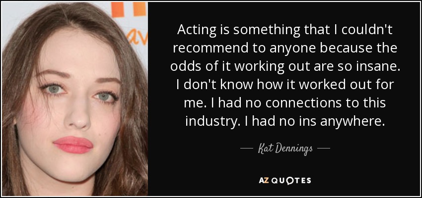 Acting is something that I couldn't recommend to anyone because the odds of it working out are so insane. I don't know how it worked out for me. I had no connections to this industry. I had no ins anywhere. - Kat Dennings