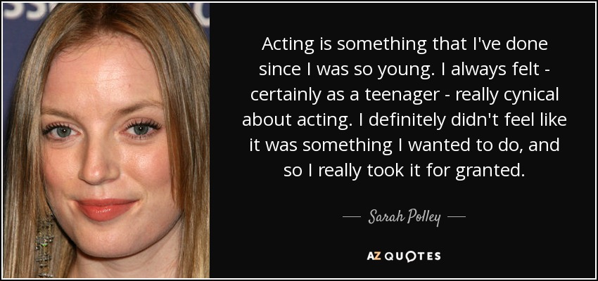 Acting is something that I've done since I was so young. I always felt - certainly as a teenager - really cynical about acting. I definitely didn't feel like it was something I wanted to do, and so I really took it for granted. - Sarah Polley