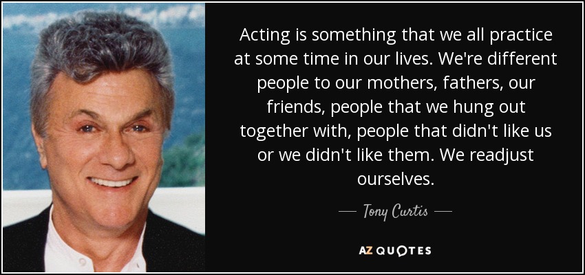 Acting is something that we all practice at some time in our lives. We're different people to our mothers, fathers, our friends, people that we hung out together with, people that didn't like us or we didn't like them. We readjust ourselves. - Tony Curtis