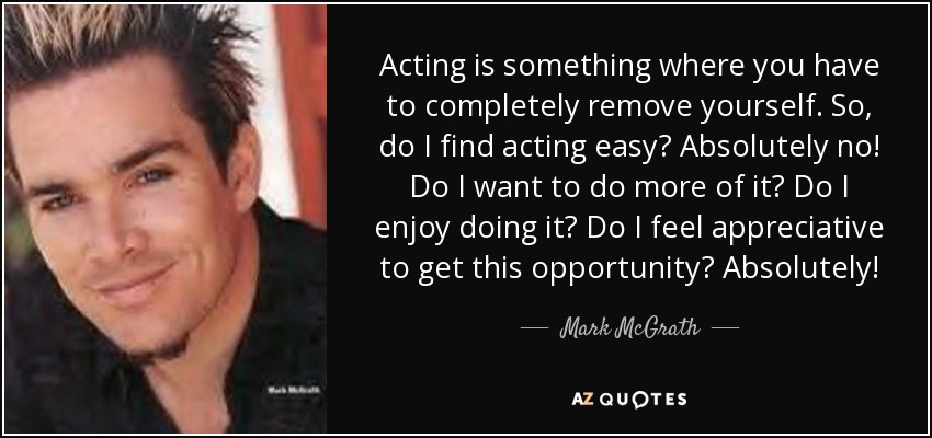 Acting is something where you have to completely remove yourself. So, do I find acting easy? Absolutely no! Do I want to do more of it? Do I enjoy doing it? Do I feel appreciative to get this opportunity? Absolutely! - Mark McGrath