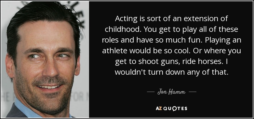 Acting is sort of an extension of childhood. You get to play all of these roles and have so much fun. Playing an athlete would be so cool. Or where you get to shoot guns, ride horses. I wouldn't turn down any of that. - Jon Hamm