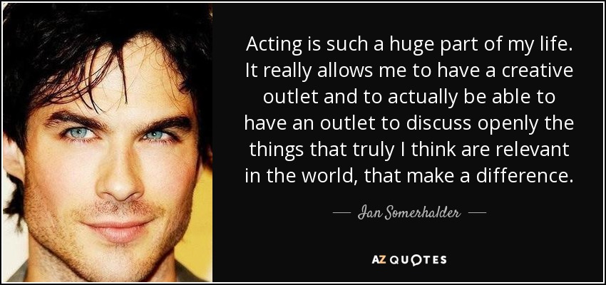 Acting is such a huge part of my life. It really allows me to have a creative outlet and to actually be able to have an outlet to discuss openly the things that truly I think are relevant in the world, that make a difference. - Ian Somerhalder