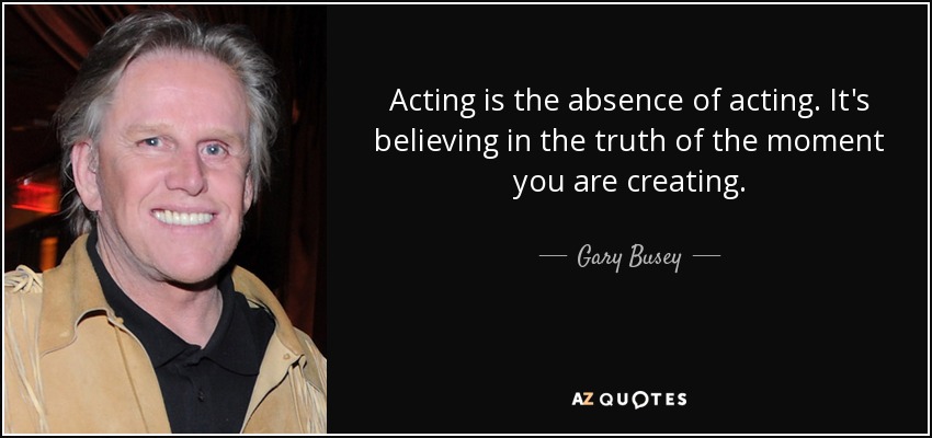 Acting is the absence of acting. It's believing in the truth of the moment you are creating. - Gary Busey