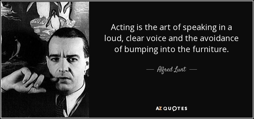 Acting is the art of speaking in a loud, clear voice and the avoidance of bumping into the furniture. - Alfred Lunt