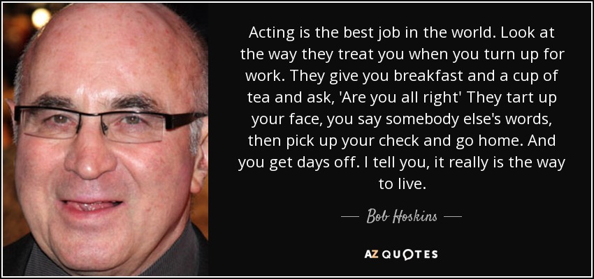 Acting is the best job in the world. Look at the way they treat you when you turn up for work. They give you breakfast and a cup of tea and ask, 'Are you all right' They tart up your face, you say somebody else's words, then pick up your check and go home. And you get days off. I tell you, it really is the way to live. - Bob Hoskins