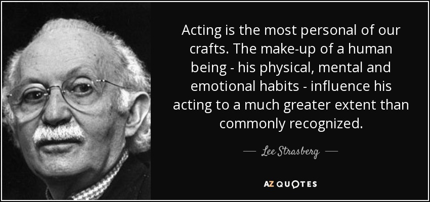 Acting is the most personal of our crafts. The make-up of a human being - his physical, mental and emotional habits - influence his acting to a much greater extent than commonly recognized. - Lee Strasberg