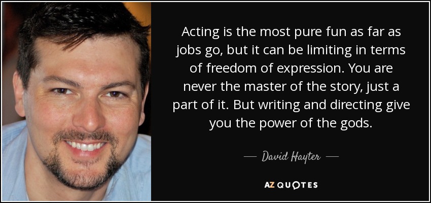 Acting is the most pure fun as far as jobs go, but it can be limiting in terms of freedom of expression. You are never the master of the story, just a part of it. But writing and directing give you the power of the gods. - David Hayter