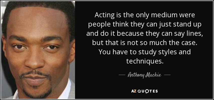 Acting is the only medium were people think they can just stand up and do it because they can say lines, but that is not so much the case. You have to study styles and techniques. - Anthony Mackie