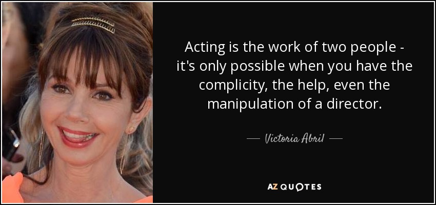 Acting is the work of two people - it's only possible when you have the complicity, the help, even the manipulation of a director. - Victoria Abril