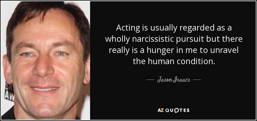 Acting is usually regarded as a wholly narcissistic pursuit but there really is a hunger in me to unravel the human condition. - Jason Isaacs
