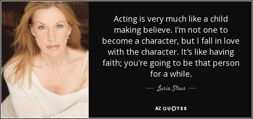 Acting is very much like a child making believe. I'm not one to become a character, but I fall in love with the character. It's like having faith; you're going to be that person for a while. - Lusia Strus