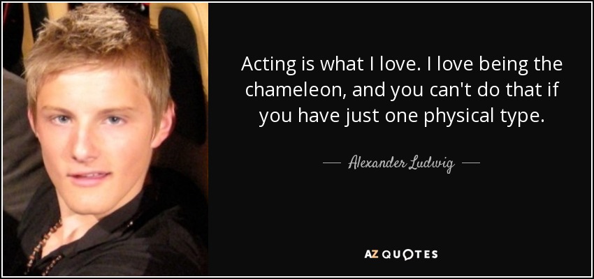 Acting is what I love. I love being the chameleon, and you can't do that if you have just one physical type. - Alexander Ludwig