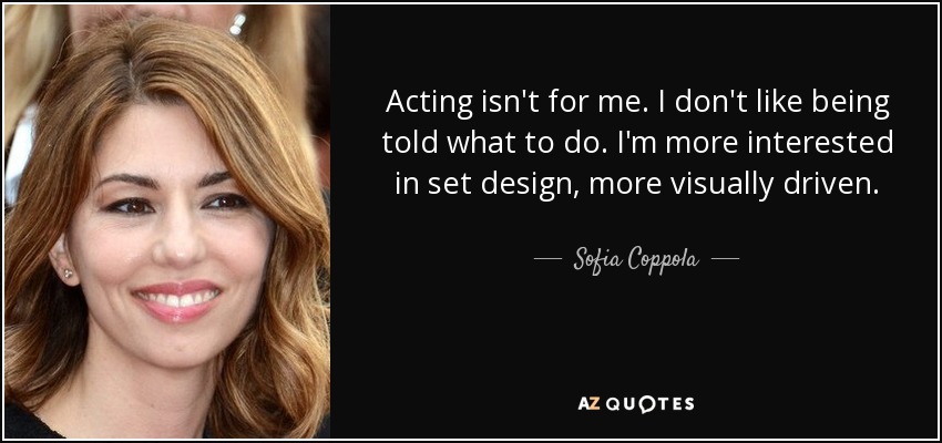 Acting isn't for me. I don't like being told what to do. I'm more interested in set design, more visually driven. - Sofia Coppola