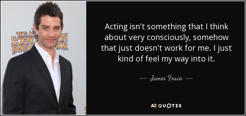 Acting isn't something that I think about very consciously, somehow that just doesn't work for me. I just kind of feel my way into it. - James Frain