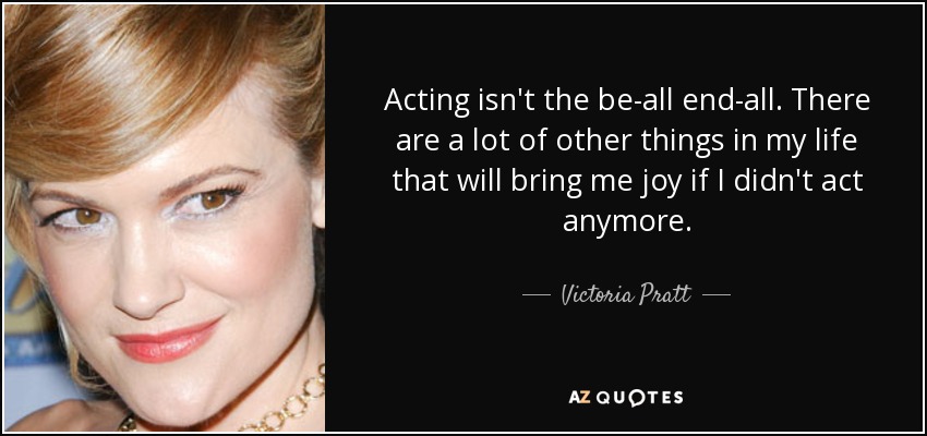 Acting isn't the be-all end-all. There are a lot of other things in my life that will bring me joy if I didn't act anymore. - Victoria Pratt