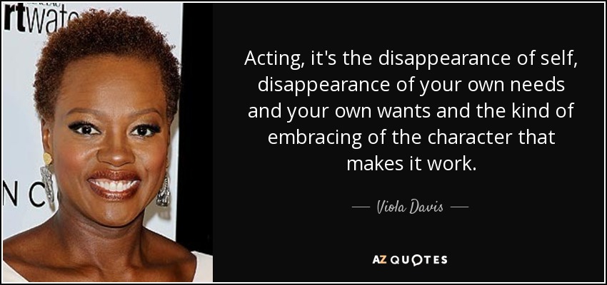 Acting, it's the disappearance of self, disappearance of your own needs and your own wants and the kind of embracing of the character that makes it work. - Viola Davis
