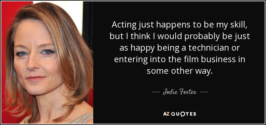 Acting just happens to be my skill, but I think I would probably be just as happy being a technician or entering into the film business in some other way. - Jodie Foster