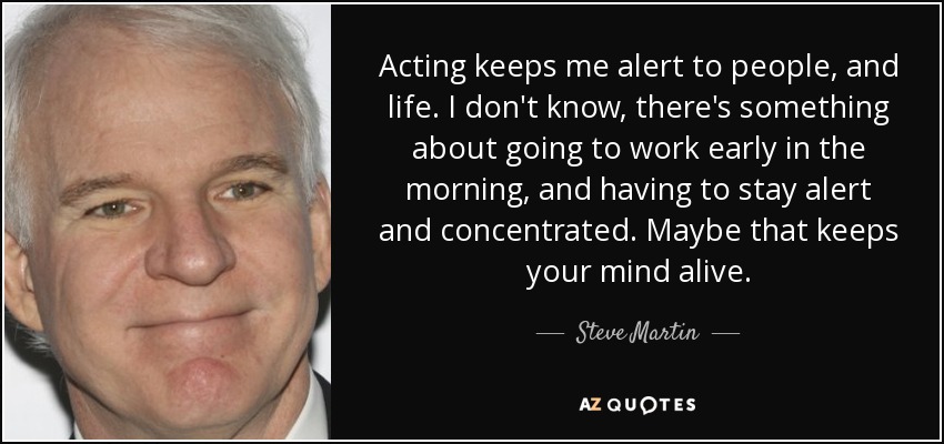 Acting keeps me alert to people, and life. I don't know, there's something about going to work early in the morning, and having to stay alert and concentrated. Maybe that keeps your mind alive. - Steve Martin