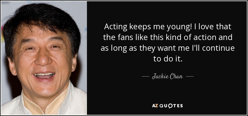 Acting keeps me young! I love that the fans like this kind of action and as long as they want me I'll continue to do it. - Jackie Chan
